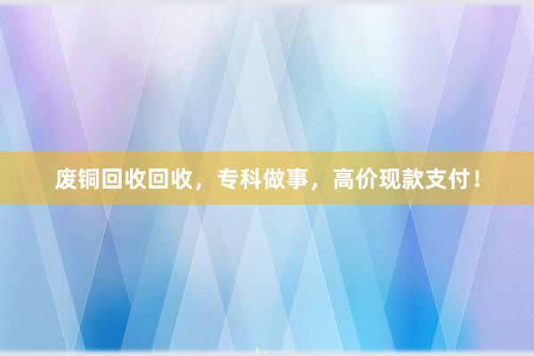 废铜回收回收，专科做事，高价现款支付！