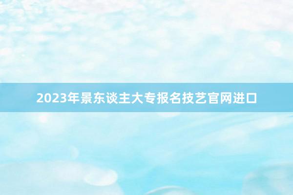 2023年景东谈主大专报名技艺官网进口