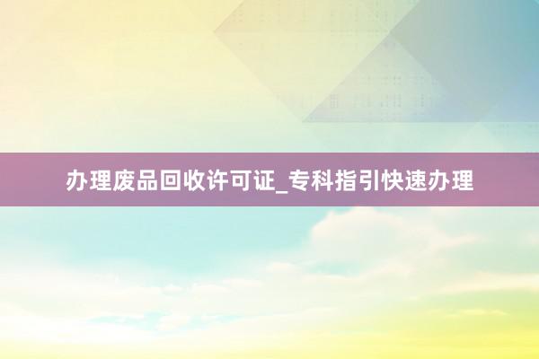 办理废品回收许可证_专科指引快速办理