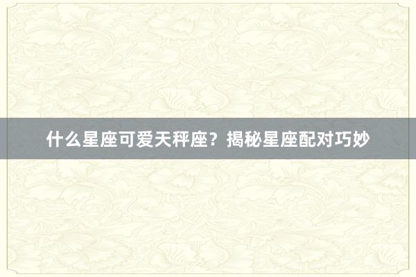 什么星座可爱天秤座？揭秘星座配对巧妙