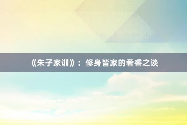 《朱子家训》：修身皆家的奢睿之谈