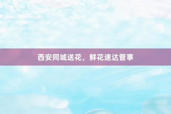 西安同城送花，鲜花速达管事