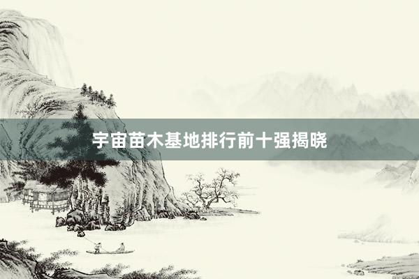 宇宙苗木基地排行前十强揭晓