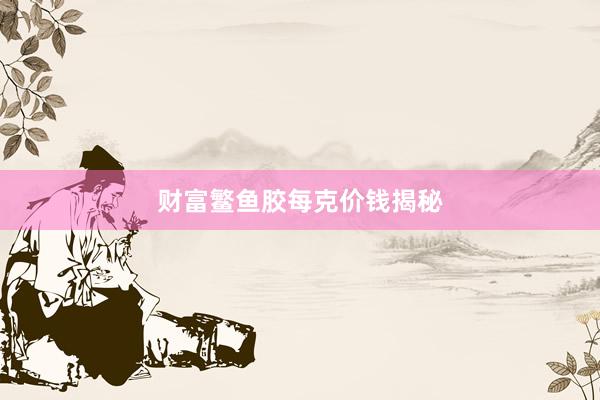 财富鳘鱼胶每克价钱揭秘
